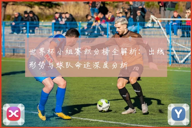 世界杯小组赛积分榜全解析：出线形势与球队命运深度分析