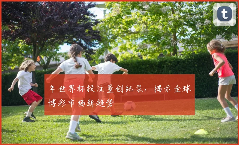 年世界杯投注量创纪录，揭示全球博彩市场新趋势