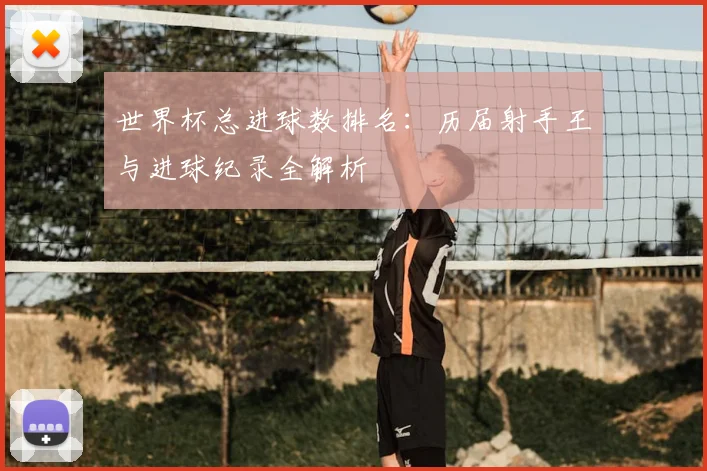 世界杯总进球数排名:历届射手王与进球纪录全解析