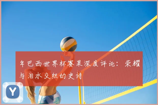 年巴西世界杯赛果深度评论:荣耀与泪水交织的史诗