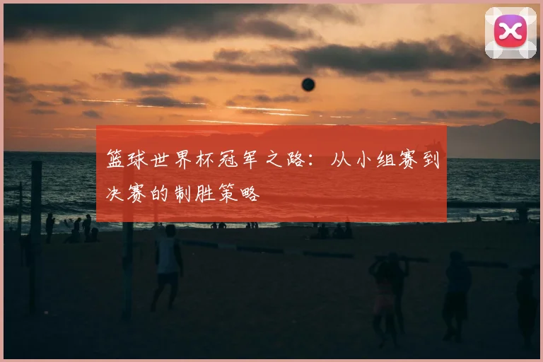 篮球世界杯冠军之路:从小组赛到决赛的制胜策略