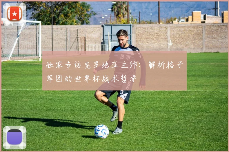 独家专访克罗地亚主帅：解析格子军团的世界杯战术哲学