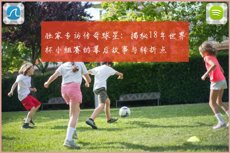 独家专访传奇球星：揭秘18年世界杯小组赛的幕后故事与转折点