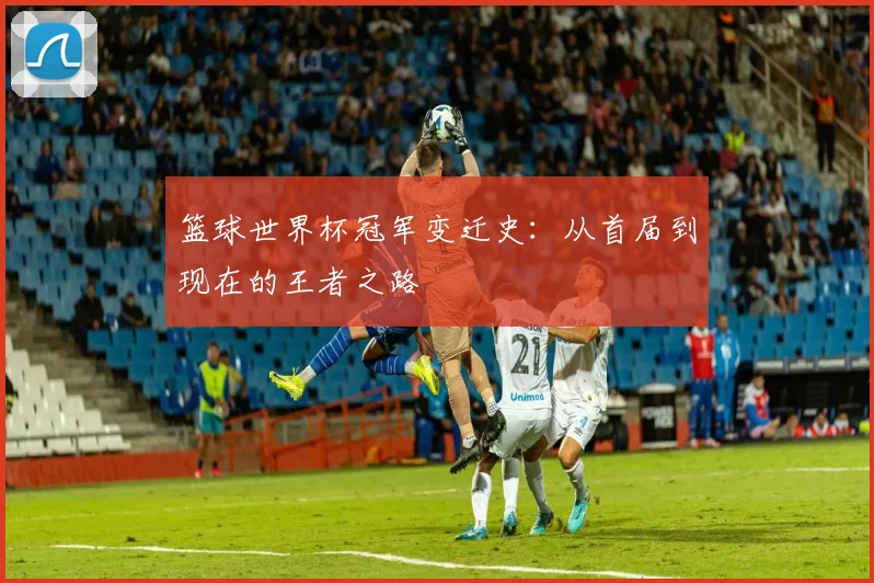 篮球世界杯冠军变迁史:从首届到现在的王者之路