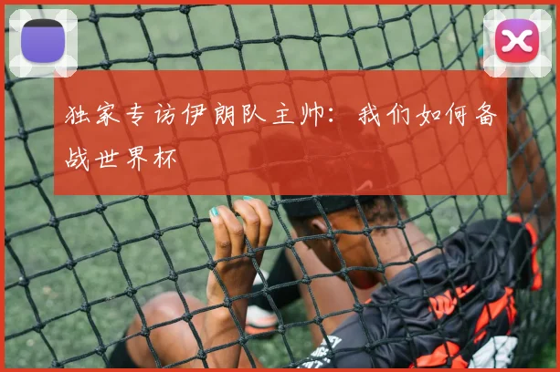 独家专访伊朗队主帅：我们如何备战世界杯