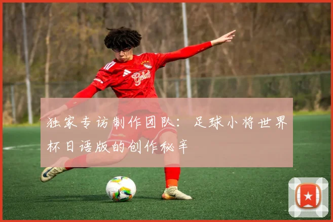 独家专访制作团队：足球小将世界杯日语版的创作秘辛