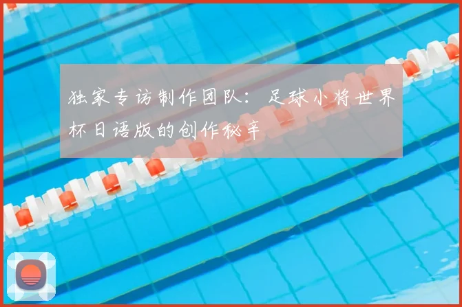 独家专访制作团队：足球小将世界杯日语版的创作秘辛