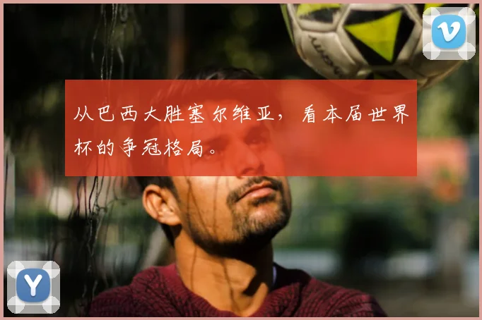 从巴西大胜塞尔维亚，看本届世界杯的争冠格局。