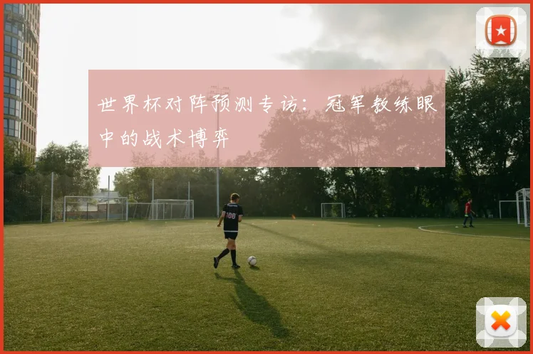 世界杯对阵预测专访:冠军教练眼中的战术博弈