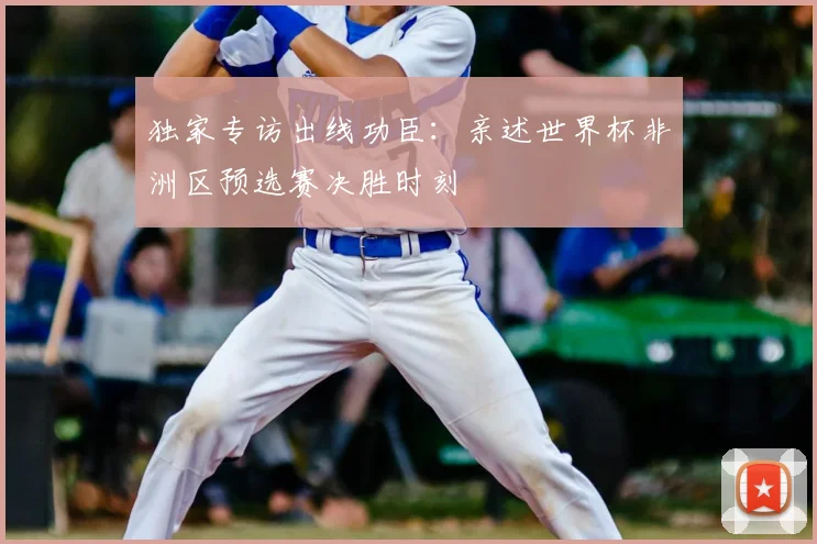 独家专访出线功臣：亲述世界杯非洲区预选赛决胜时刻