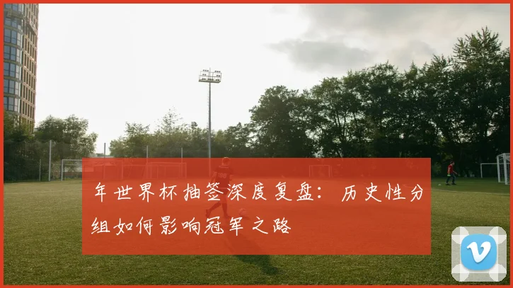 年世界杯抽签深度复盘：历史性分组如何影响冠军之路