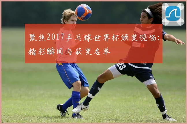 聚焦2017乒乓球世界杯颁奖现场：精彩瞬间与获奖名单