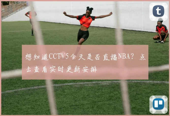想知道CCTV5今天是否直播NBA？点击查看实时更新安排