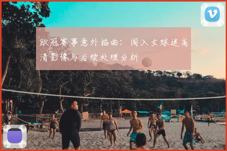 欧冠赛事意外插曲：闯入女球迷高清影像与后续处理分析