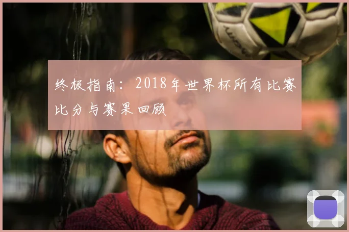 终极指南：2018年世界杯所有比赛比分与赛果回顾