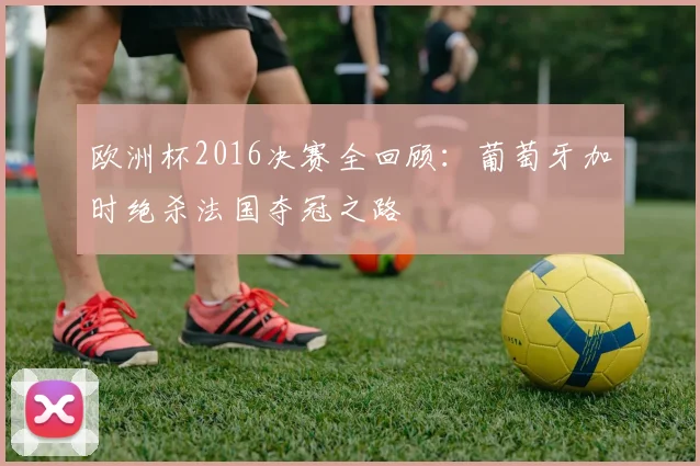 欧洲杯2016决赛全回顾：葡萄牙加时绝杀法国夺冠之路