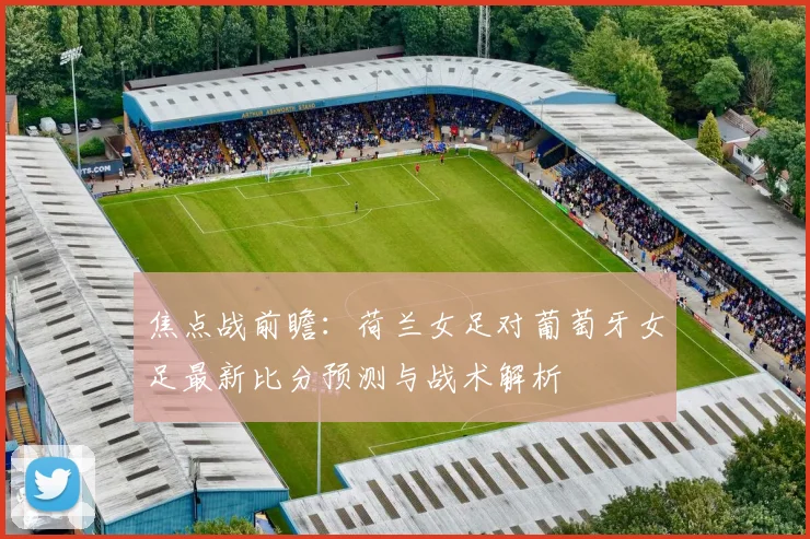 焦点战前瞻：荷兰女足对葡萄牙女足最新比分预测与战术解析
