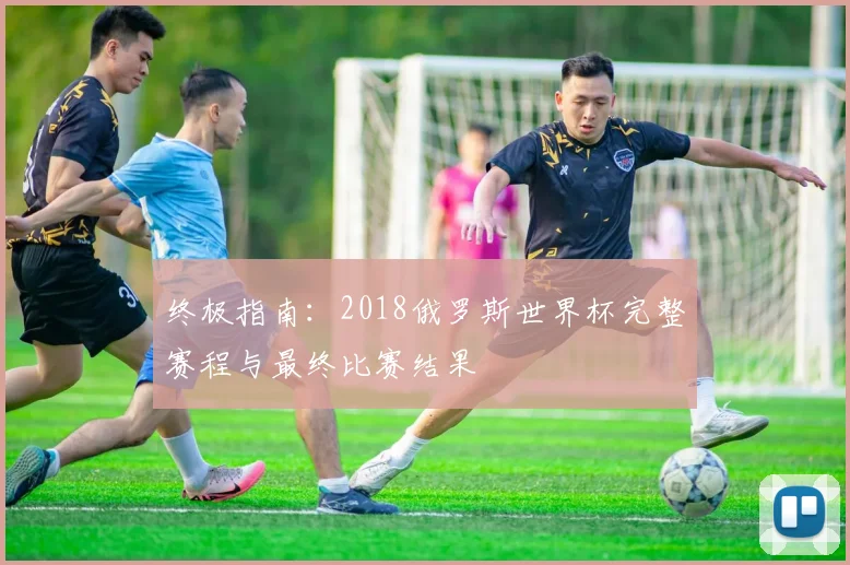 终极指南：2018俄罗斯世界杯完整赛程与最终比赛结果