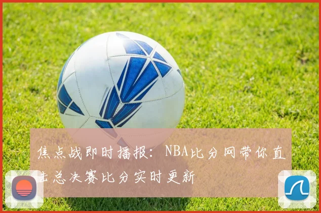 焦点战即时播报：NBA比分网带你直击总决赛比分实时更新