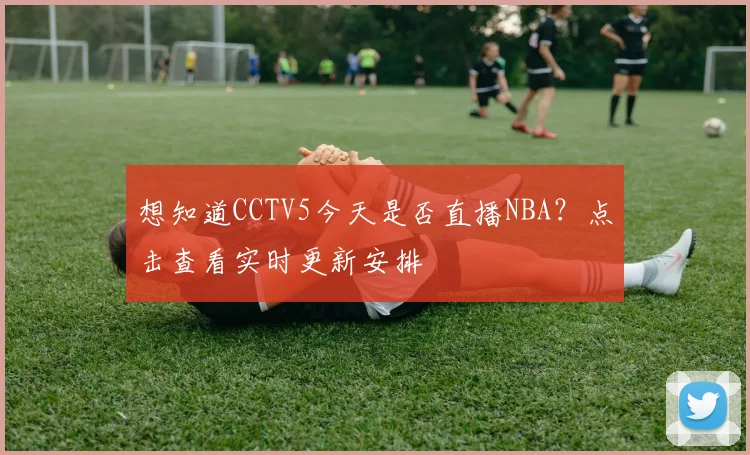 想知道CCTV5今天是否直播NBA？点击查看实时更新安排