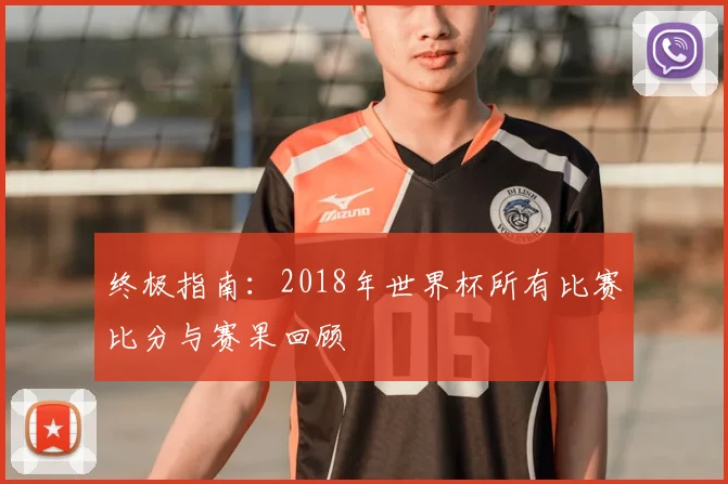 终极指南：2018年世界杯所有比赛比分与赛果回顾