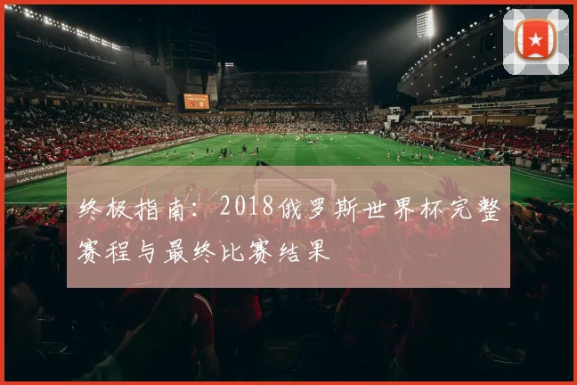 终极指南：2018俄罗斯世界杯完整赛程与最终比赛结果