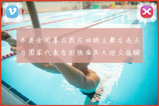 冬奥会闭幕式图片回顾主舞台亮点与国家代表告别场面及火炬交接瞬间