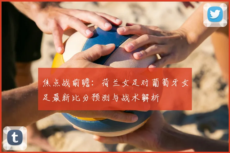 焦点战前瞻：荷兰女足对葡萄牙女足最新比分预测与战术解析